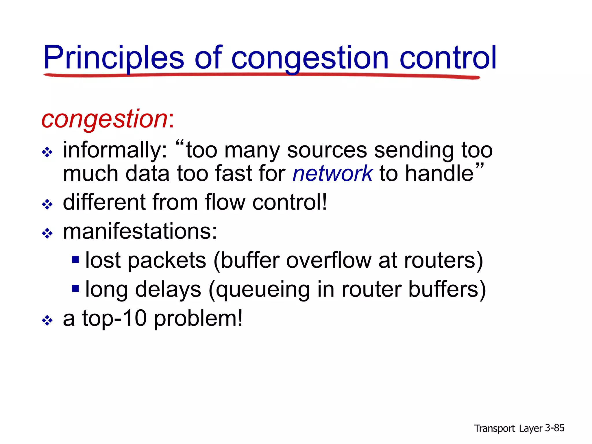 Transport Layer 3-85
congestion:
 informally: “too many sources sending too
much data too fast for network to handle”
 different from flow control!
 manifestations:
 lost packets (buffer overflow at routers)
 long delays (queueing in router buffers)
 a top-10 problem!
Principles of congestion control
 