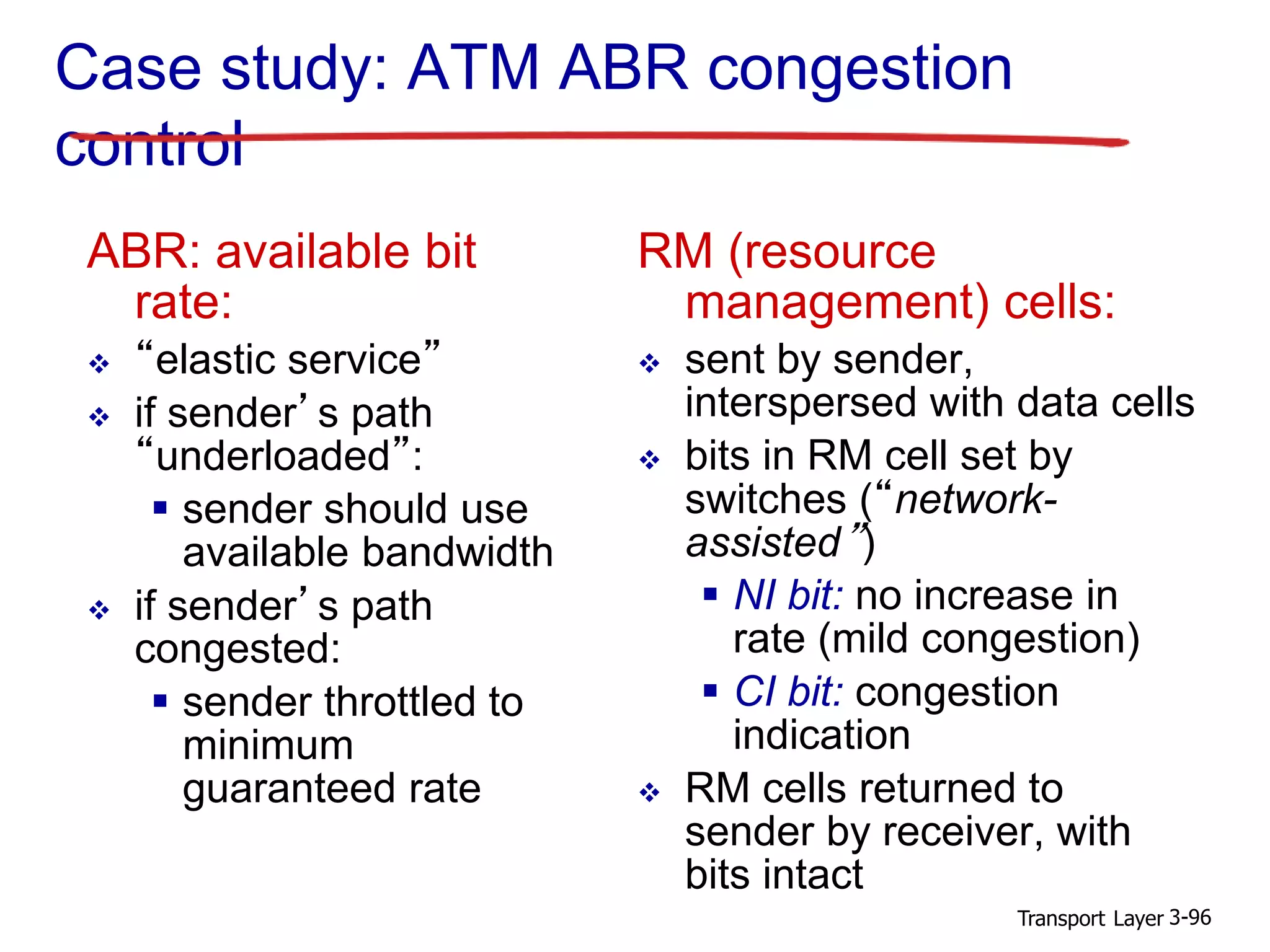 Transport Layer 3-96
Case study: ATM ABR congestion
control
ABR: available bit
rate:
 “elastic service”
 if sender’s path
“underloaded”:
 sender should use
available bandwidth
 if sender’s path
congested:
 sender throttled to
minimum
guaranteed rate
RM (resource
management) cells:
 sent by sender,
interspersed with data cells
 bits in RM cell set by
switches (“network-
assisted”)
 NI bit: no increase in
rate (mild congestion)
 CI bit: congestion
indication
 RM cells returned to
sender by receiver, with
bits intact
 