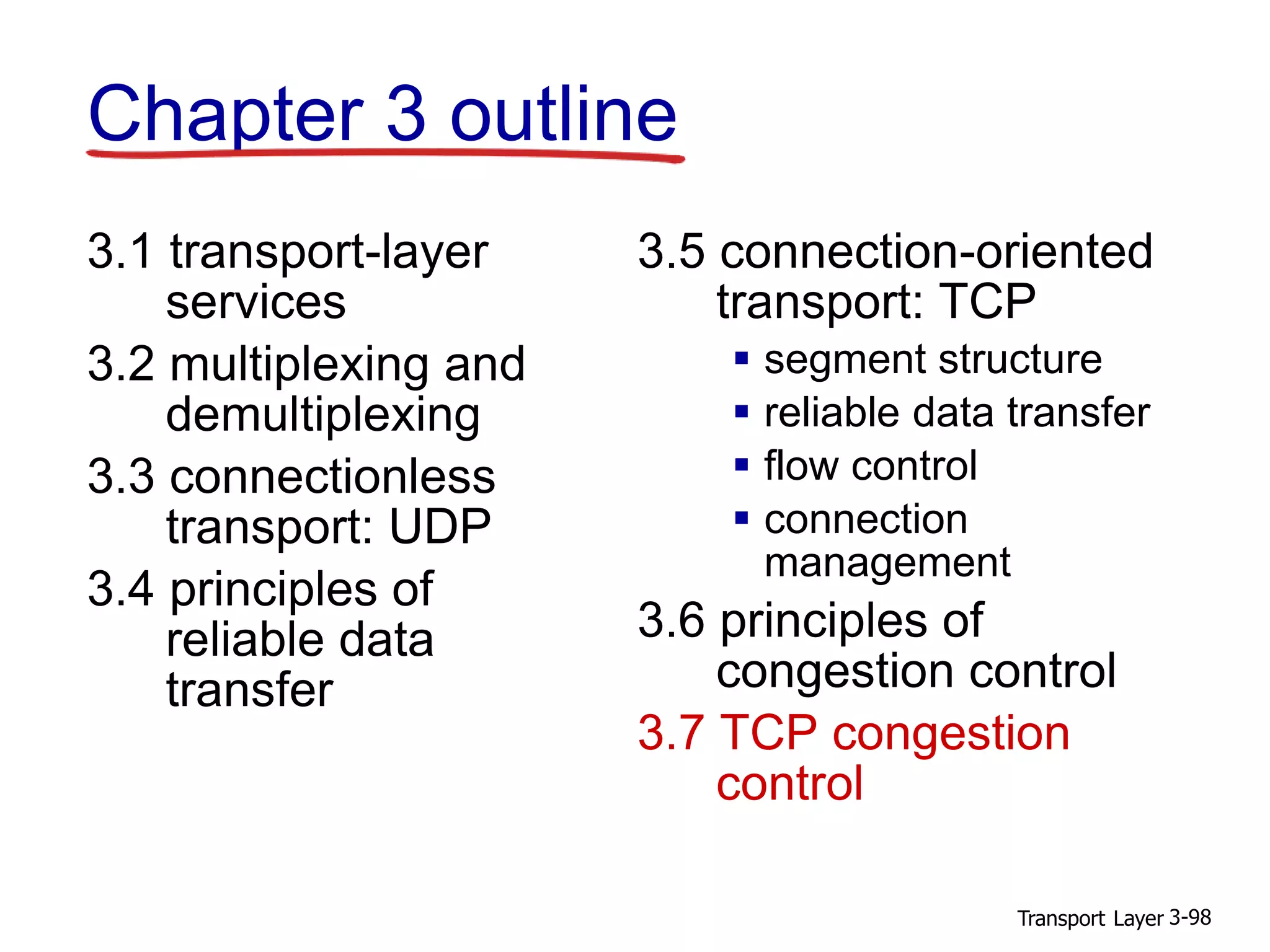 Transport Layer 3-98
Chapter 3 outline
3.1 transport-layer
services
3.2 multiplexing and
demultiplexing
3.3 connectionless
transport: UDP
3.4 principles of
reliable data
transfer
3.5 connection-oriented
transport: TCP
 segment structure
 reliable data transfer
 flow control
 connection
management
3.6 principles of
congestion control
3.7 TCP congestion
control
 