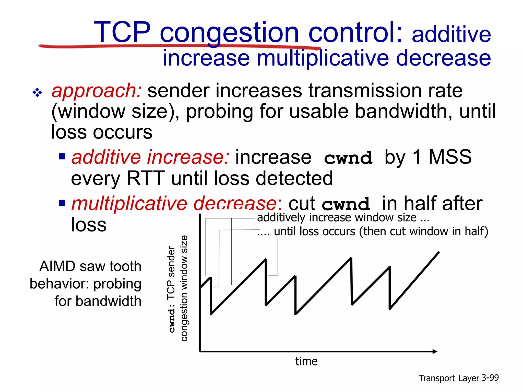 Transport Layer 3-99
TCP congestion control: additive
increase multiplicative decrease
 approach: sender increases transmission rate
(window size), probing for usable bandwidth, until
loss occurs
 additive increase: increase cwnd by 1 MSS
every RTT until loss detected
 multiplicative decrease: cut cwnd in half after
loss
cwnd:TCPsender
congestionwindowsize
AIMD saw tooth
behavior: probing
for bandwidth
additively increase window size …
…. until loss occurs (then cut window in half)
time
 
