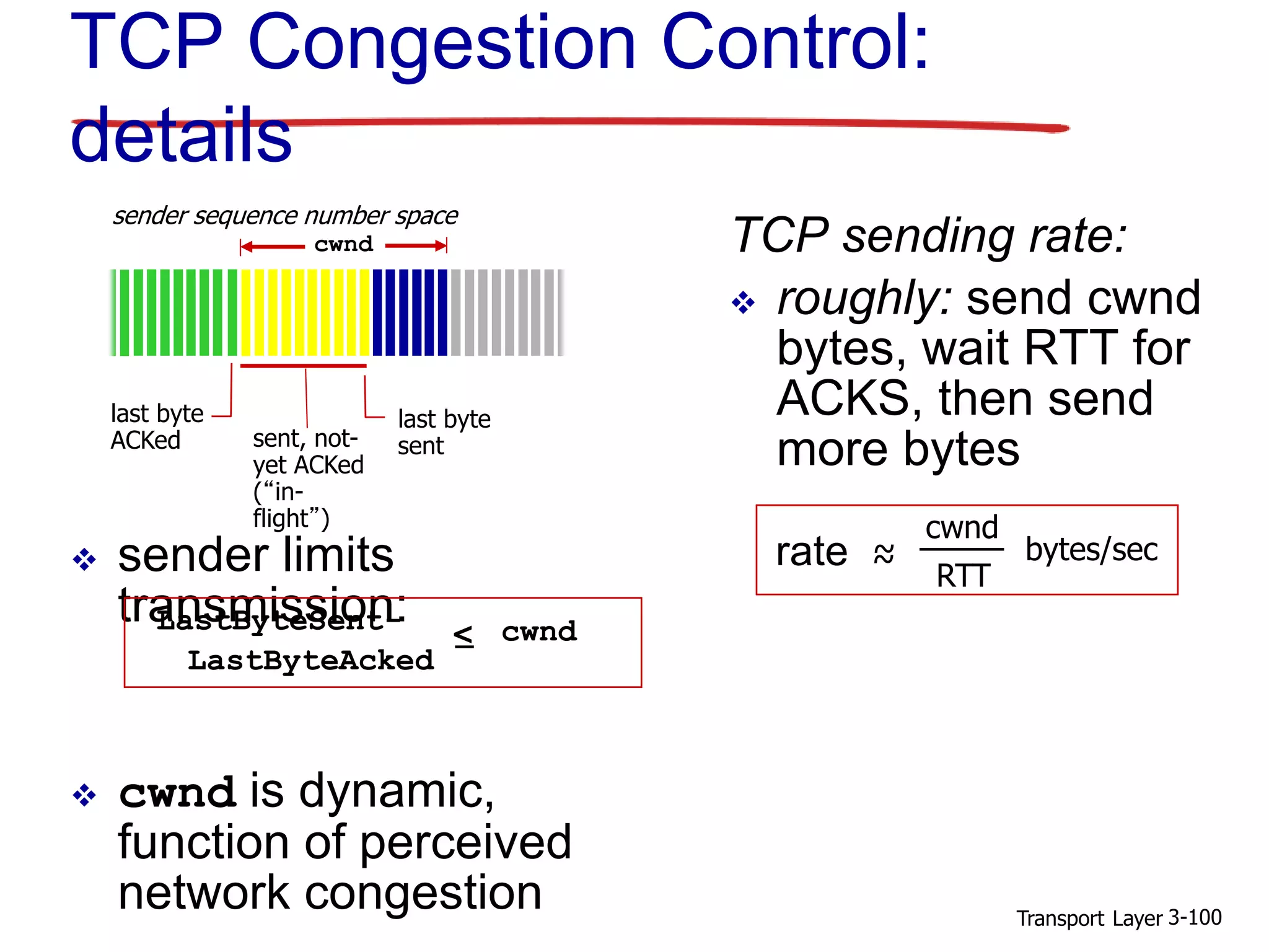 Transport Layer 3-100
TCP Congestion Control:
details
 sender limits
transmission:
 cwnd is dynamic,
function of perceived
network congestion
TCP sending rate:
 roughly: send cwnd
bytes, wait RTT for
ACKS, then send
more bytes
last byte
ACKed sent, not-
yet ACKed
(“in-
flight”)
last byte
sent
cwnd
LastByteSent-
LastByteAcked
< cwnd
sender sequence number space
rate ~~
cwnd
RTT
bytes/sec
 