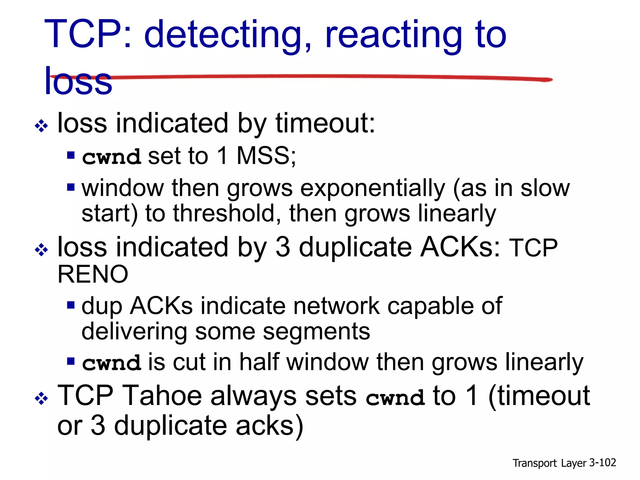 Transport Layer 3-102
TCP: detecting, reacting to
loss
 loss indicated by timeout:
 cwnd set to 1 MSS;
 window then grows exponentially (as in slow
start) to threshold, then grows linearly
 loss indicated by 3 duplicate ACKs: TCP
RENO
 dup ACKs indicate network capable of
delivering some segments
 cwnd is cut in half window then grows linearly
 TCP Tahoe always sets cwnd to 1 (timeout
or 3 duplicate acks)
 