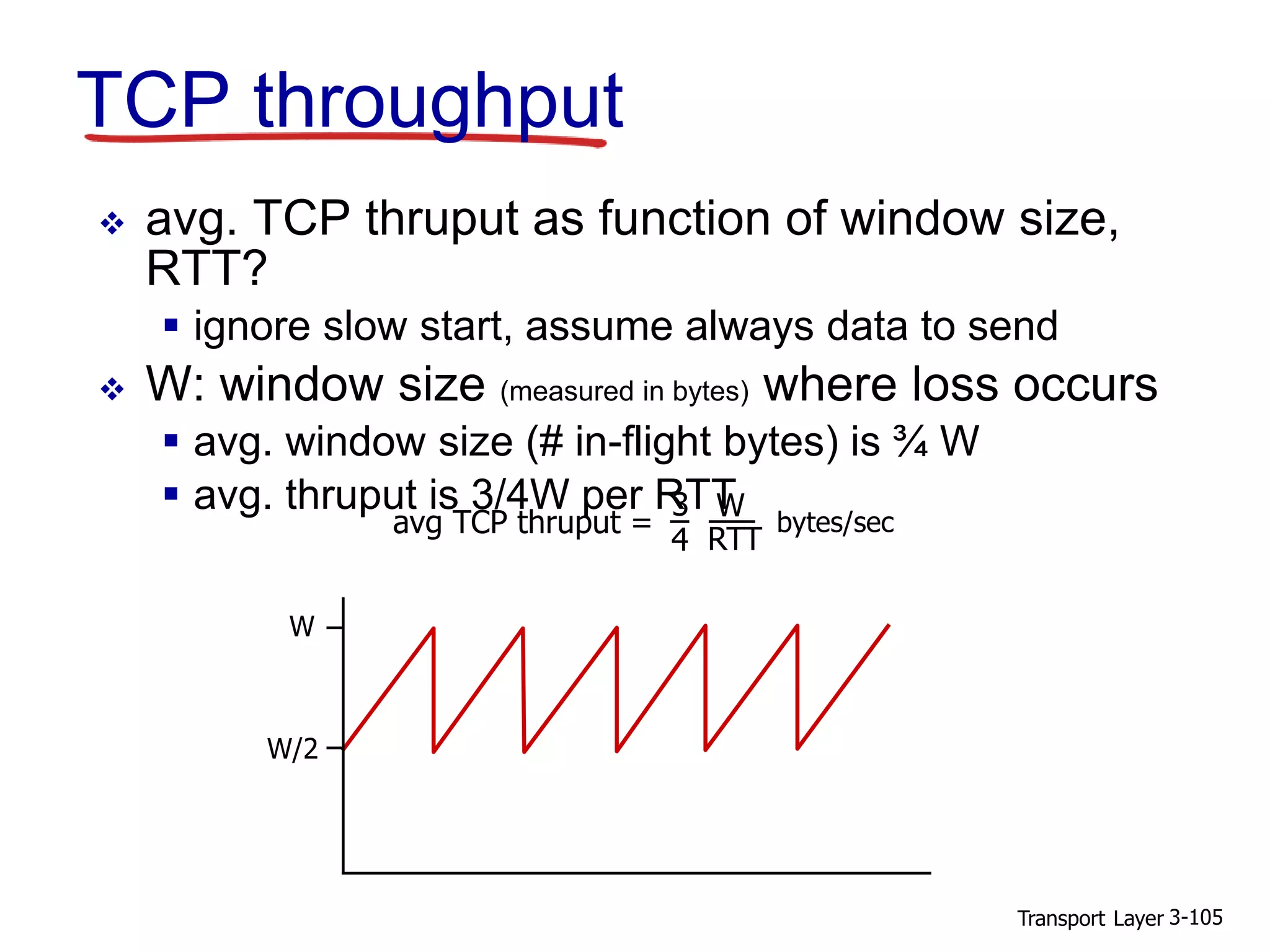 Transport Layer 3-105
TCP throughput
 avg. TCP thruput as function of window size,
RTT?
 ignore slow start, assume always data to send
 W: window size (measured in bytes) where loss occurs
 avg. window size (# in-flight bytes) is ¾ W
 avg. thruput is 3/4W per RTT
W
W/2
avg TCP thruput =
3
4
W
RTT
bytes/sec
 