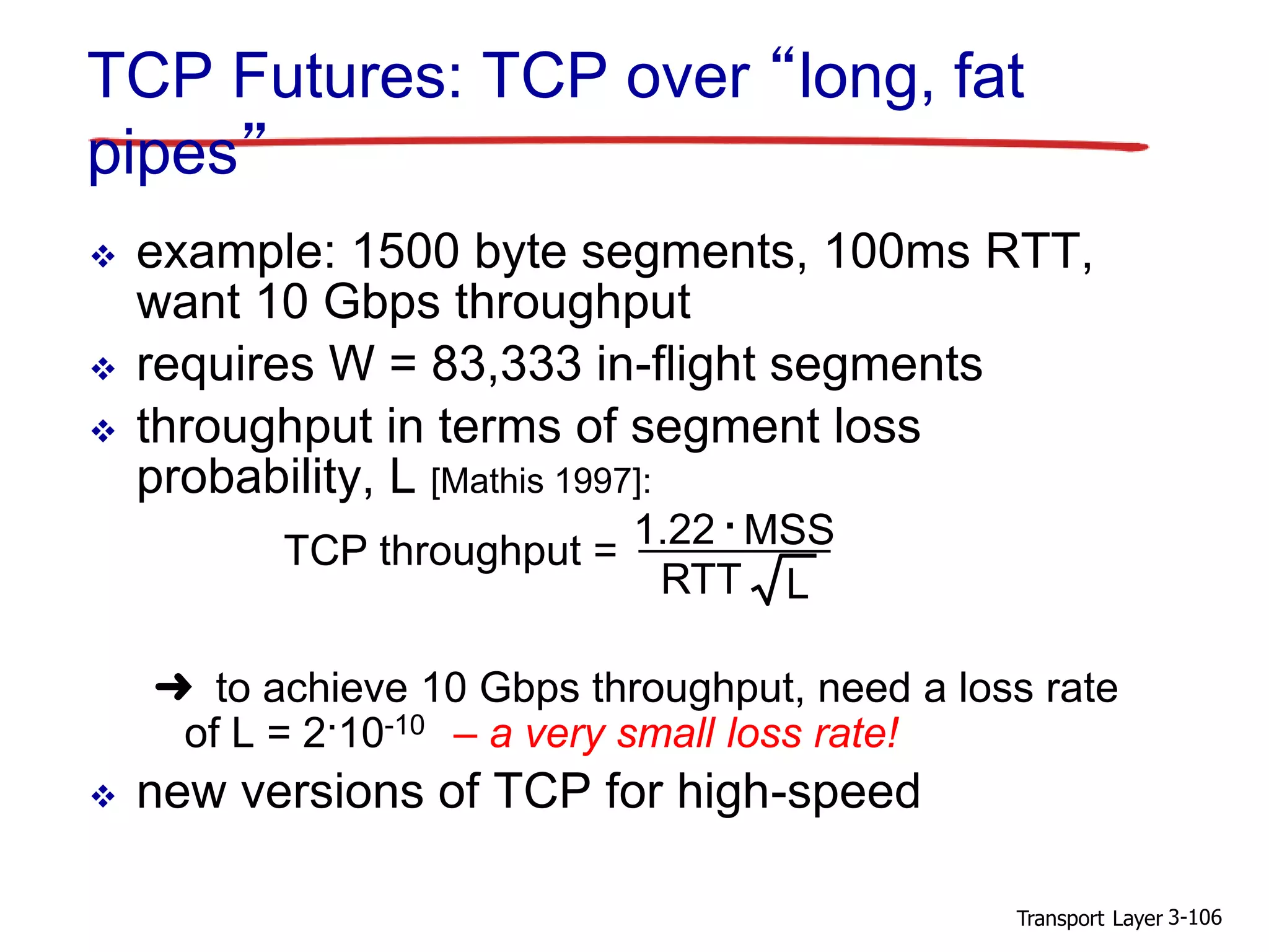 Transport Layer 3-106
TCP Futures: TCP over “long, fat
pipes”
 example: 1500 byte segments, 100ms RTT,
want 10 Gbps throughput
 requires W = 83,333 in-flight segments
 throughput in terms of segment loss
probability, L [Mathis 1997]:
➜ to achieve 10 Gbps throughput, need a loss rate
of L = 2·10-10 – a very small loss rate!
 new versions of TCP for high-speed
TCP throughput =
1.22 . MSS
RTT L
 