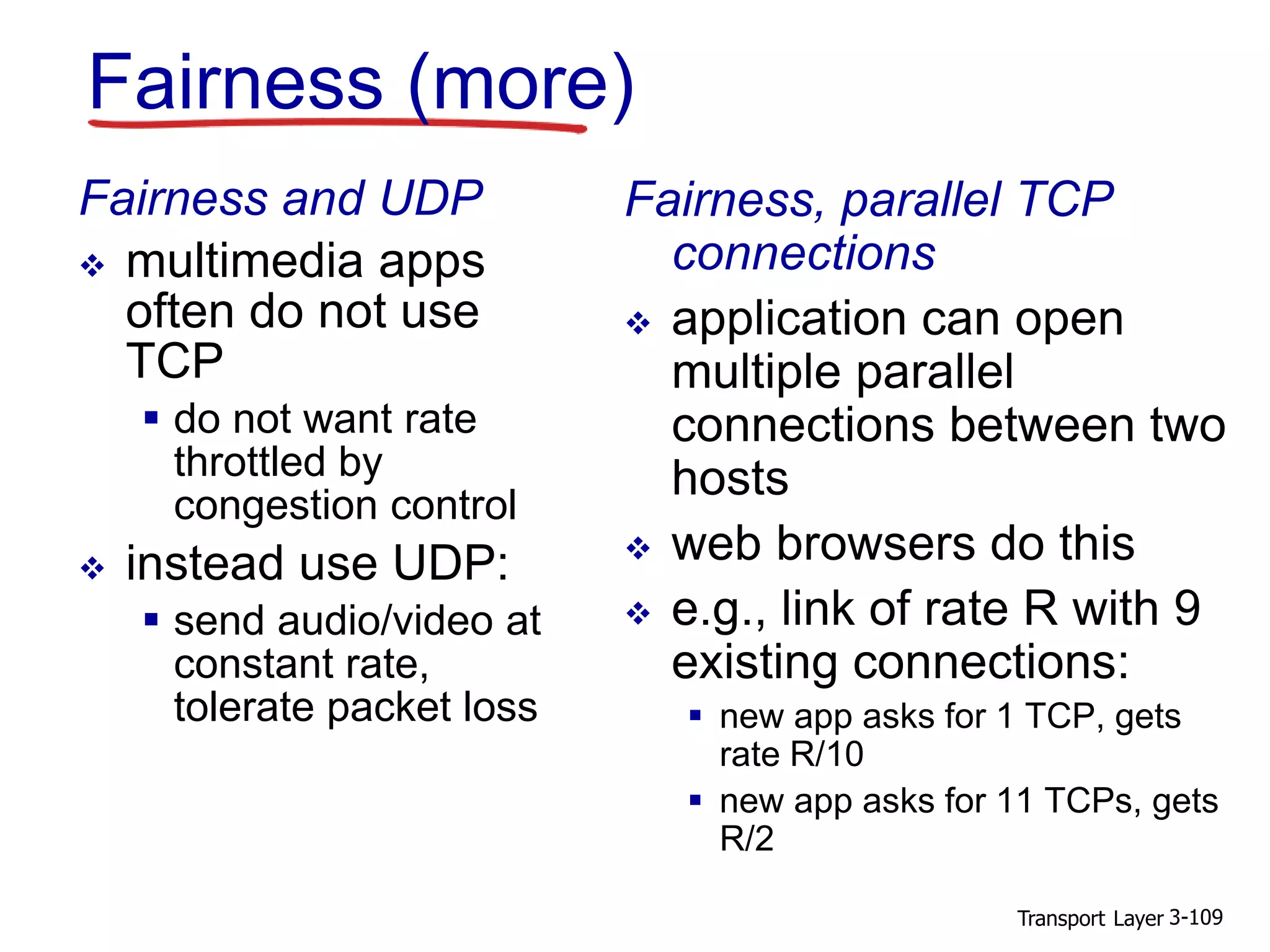 Transport Layer 3-109
Fairness (more)
Fairness and UDP
 multimedia apps
often do not use
TCP
 do not want rate
throttled by
congestion control
 instead use UDP:
 send audio/video at
constant rate,
tolerate packet loss
Fairness, parallel TCP
connections
 application can open
multiple parallel
connections between two
hosts
 web browsers do this
 e.g., link of rate R with 9
existing connections:
 new app asks for 1 TCP, gets
rate R/10
 new app asks for 11 TCPs, gets
R/2
 