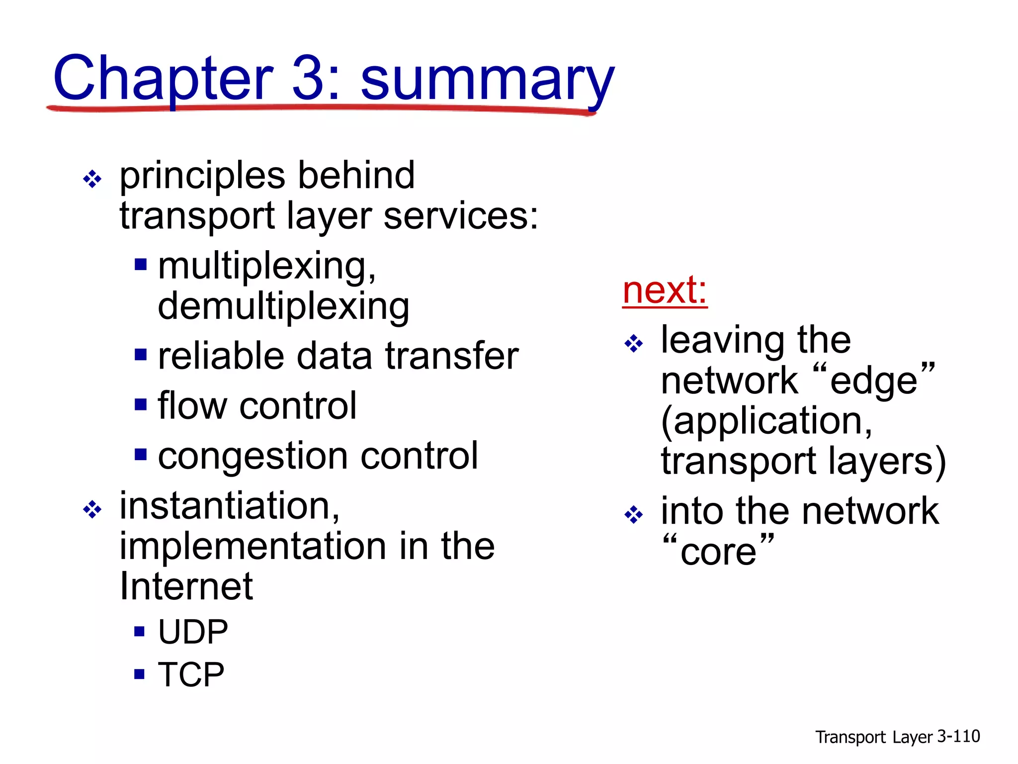 Transport Layer 3-110
Chapter 3: summary
 principles behind
transport layer services:
 multiplexing,
demultiplexing
 reliable data transfer
 flow control
 congestion control
 instantiation,
implementation in the
Internet
 UDP
 TCP
next:
 leaving the
network “edge”
(application,
transport layers)
 into the network
“core”
 