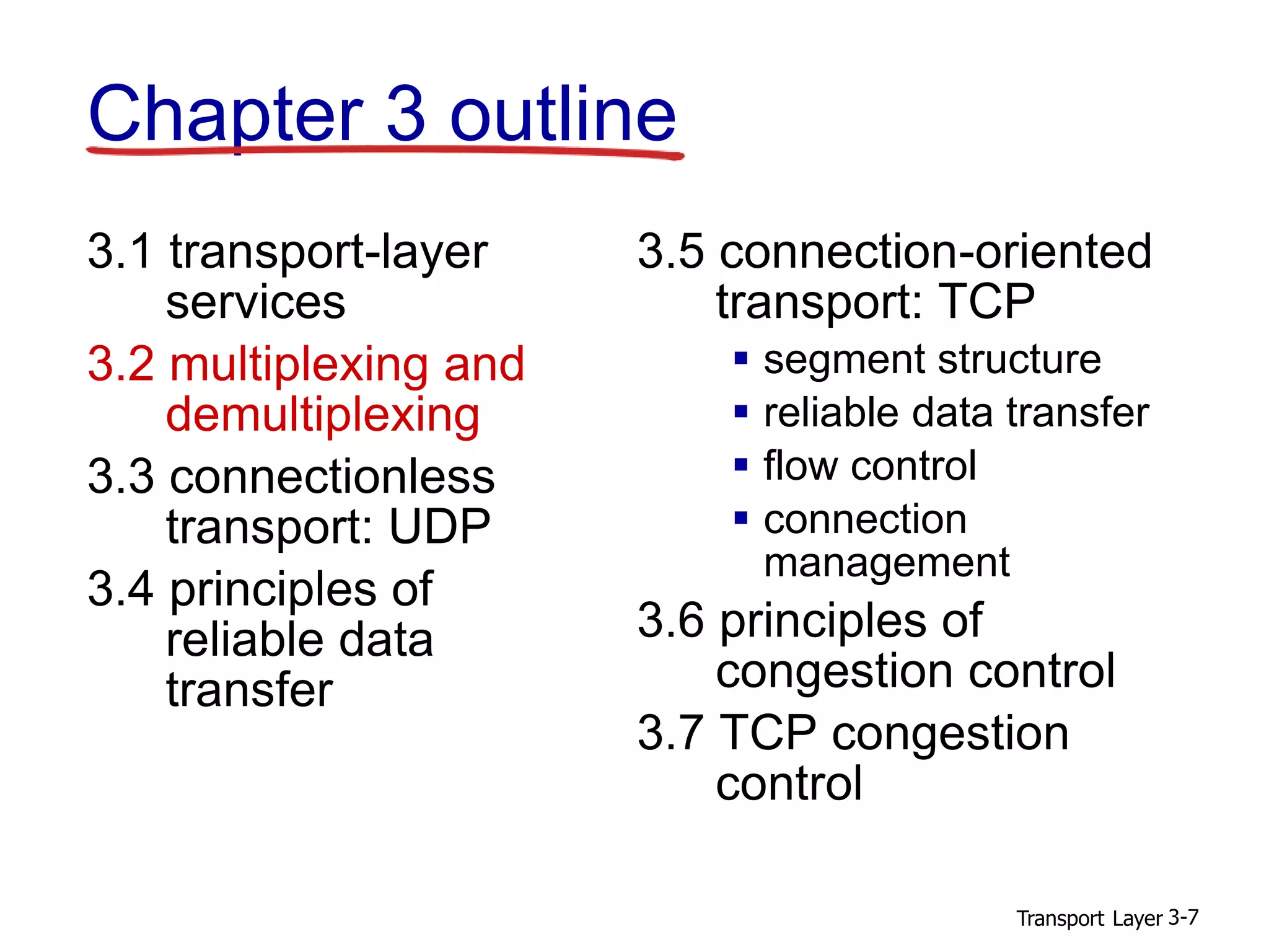 Transport Layer 3-7
Chapter 3 outline
3.1 transport-layer
services
3.2 multiplexing and
demultiplexing
3.3 connectionless
transport: UDP
3.4 principles of
reliable data
transfer
3.5 connection-oriented
transport: TCP
 segment structure
 reliable data transfer
 flow control
 connection
management
3.6 principles of
congestion control
3.7 TCP congestion
control
 