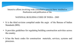 Intensive efforts involving wide consultative process have resulted in
finalization and publication of the
NATIONAL BUILDING CODE OF INDIA – 2005
• It is the third revision compiled under the aegis of the Bureau of Indian
Standards (BIS).
• It provides guidelines for regulating building construction activities across
the country.
• It has the basic codes for construction materials, services, systems and
processes.
 