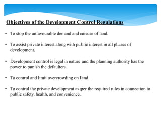 Objectives of the Development Control Regulations
• To stop the unfavourable demand and misuse of land.
• To assist private interest along with public interest in all phases of
development.
• Development control is legal in nature and the planning authority has the
power to punish the defaulters.
• To control and limit overcrowding on land.
• To control the private development as per the required rules in connection to
public safety, health, and convenience.
 