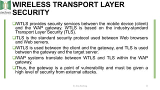 WIRELESS TRANSPORT LAYER
SECURITY
WTLS provides security services between the mobile device (client)
and the WAP gateway....