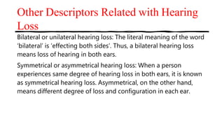 Other Descriptors Related with Hearing
Loss
Bilateral or unilateral hearing loss: The literal meaning of the word
‘bilateral’ is ‘effecting both sides’. Thus, a bilateral hearing loss
means loss of hearing in both ears.
Symmetrical or asymmetrical hearing loss: When a person
experiences same degree of hearing loss in both ears, it is known
as symmetrical hearing loss. Asymmetrical, on the other hand,
means different degree of loss and configuration in each ear.
 