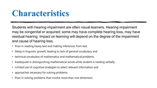 Characteristics
Students with hearing impairment are often visual learners. Hearing impairment
may be congenital or acquired; some may have complete hearing loss, may have
residual hearing. Impact on learning will depend on the degree of the impairment
and cause of hearing loss.
• Poor in reading heavy text and making inferences from text.
• Delay in linguistic growth, leading to lack of general vocabulary and
• technical vocabulary of mathematics and mathematical problems.
• Inadequate in distinguishing mathematical words while student is reading verbally.
• Limited use of cognitive strategies to select relevant information and
• approaches necessary for solving problems.
• Poor in solving problems that involve more than one dimension.
 