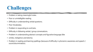 Challenges
• Problem in taking meaningful notes.
• Poor or unintelligible reading.
• Difficulty in understanding verbal questions.
• Poor Vocabulary.
• Problem in responding to oral tests.
• Difficulty in following verbal / group conversations.
• Problem in understanding abstract concepts and figurative language (like
• similes, metaphors and idioms).
• Problem in reading and learning spellings (because of difficulty in phonemic awareness and speech /
sound discrimination).
 