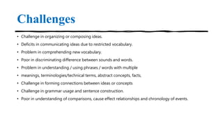 Challenges
• Challenge in organizing or composing ideas.
• Deficits in communicating ideas due to restricted vocabulary.
• Problem in comprehending new vocabulary.
• Poor in discriminating difference between sounds and words.
• Problem in understanding / using phrases / words with multiple
• meanings, terminologies/technical terms, abstract concepts, facts,
• Challenge in forming connections between ideas or concepts
• Challenge in grammar usage and sentence construction.
• Poor in understanding of comparisons, cause effect relationships and chronology of events.
 