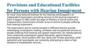 Provisions and Educational Facilities
for Persons with Hearing Impairment
Ali Yavar Jung National Institute for the Hearing Handicapped is an
independent organization providing services to the hearing impaired in
India. It began in 1983 under the aegis of Ministry of Social Justice and
Empowerment, Government of India, to be of service to people suffering
from hearing impairment.
The organization and its centres located in different districts provide
wideranging investigative, healing, scholastic and occupational services to
people suffering from hearing and speech impairment. An interdisciplinary
crew comprising audiologists, speech therapists, special teachers,
psychologists, social workers, ENT (Ear, Nose and Throat) specialists, child
specialists and neurologists are constantly attempting to retain a high
standard of rehabilitation services.
 