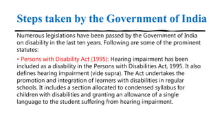 Steps taken by the Government of India
Numerous legislations have been passed by the Government of India
on disability in the last ten years. Following are some of the prominent
statutes:
• Persons with Disability Act (1995): Hearing impairment has been
included as a disability in the Persons with Disabilities Act, 1995. It also
defines hearing impairment (vide supra). The Act undertakes the
promotion and integration of learners with disabilities in regular
schools. It includes a section allocated to condensed syllabus for
children with disabilities and granting an allowance of a single
language to the student suffering from hearing impairment.
 