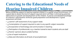 Catering to the Educational Needs of
Hearing Impaired Children
Before rendering support to hearing impaired children in a regular school environment, it is
a good idea to assess the kind of support required which will help in eliminating potential
obstructions to growth and development of the children. A precise and detailed knowledge
of a learner’s requirements reinforces good preparation and development. A good
assessment will entail:
• Learner’s self-assessment of any support needs
• Contemplation of support required to cater to any specific subject necessities
• Incorporation of technology and communication in teaching
• Participation of professionals, e.g. a teacher trained to teach students who are deaf
• Parents’ opinions about suitable facilities
• Use of expert evaluations
• Data and information at all levels of accomplishment
 