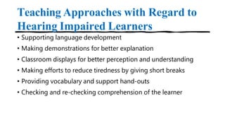 Teaching Approaches with Regard to
Hearing Impaired Learners
• Supporting language development
• Making demonstrations for better explanation
• Classroom displays for better perception and understanding
• Making efforts to reduce tiredness by giving short breaks
• Providing vocabulary and support hand-outs
• Checking and re-checking comprehension of the learner
 