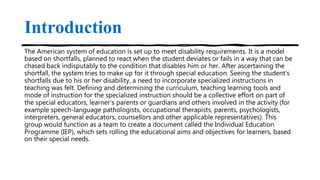 Introduction
The American system of education is set up to meet disability requirements. It is a model
based on shortfalls, planned to react when the student deviates or fails in a way that can be
chased back indisputably to the condition that disables him or her. After ascertaining the
shortfall, the system tries to make up for it through special education. Seeing the student’s
shortfalls due to his or her disability, a need to incorporate specialized instructions in
teaching was felt. Defining and determining the curriculum, teaching learning tools and
mode of instruction for the specialized instruction should be a collective effort on part of
the special educators, learner’s parents or guardians and others involved in the activity (for
example speech-language pathologists, occupational therapists, parents, psychologists,
interpreters, general educators, counsellors and other applicable representatives). This
group would function as a team to create a document called the Individual Education
Programme (IEP), which sets rolling the educational aims and objectives for learners, based
on their special needs.
 