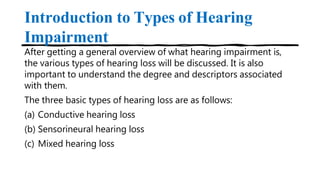 Introduction to Types of Hearing
Impairment
After getting a general overview of what hearing impairment is,
the various types of hearing loss will be discussed. It is also
important to understand the degree and descriptors associated
with them.
The three basic types of hearing loss are as follows:
(a) Conductive hearing loss
(b) Sensorineural hearing loss
(c) Mixed hearing loss
 