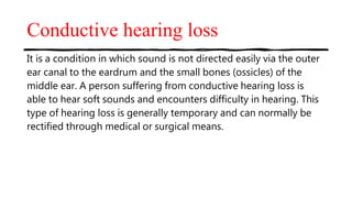 Conductive hearing loss
It is a condition in which sound is not directed easily via the outer
ear canal to the eardrum and the small bones (ossicles) of the
middle ear. A person suffering from conductive hearing loss is
able to hear soft sounds and encounters difficulty in hearing. This
type of hearing loss is generally temporary and can normally be
rectified through medical or surgical means.
 