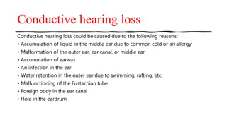 Conductive hearing loss
Conductive hearing loss could be caused due to the following reasons:
• Accumulation of liquid in the middle ear due to common cold or an allergy
• Malformation of the outer ear, ear canal, or middle ear
• Accumulation of earwax
• An infection in the ear
• Water retention in the outer ear due to swimming, rafting, etc.
• Malfunctioning of the Eustachian tube
• Foreign body in the ear canal
• Hole in the eardrum
 