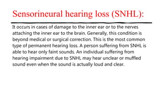 Sensorineural hearing loss (SNHL):
It occurs in cases of damage to the inner ear or to the nerves
attaching the inner ear to the brain. Generally, this condition is
beyond medical or surgical correction. This is the most common
type of permanent hearing loss. A person suffering from SNHL is
able to hear only faint sounds. An individual suffering from
hearing impairment due to SNHL may hear unclear or muffled
sound even when the sound is actually loud and clear.
 