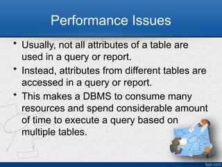 Performance Issues
• Usually, not all attributes of a table are
used in a query or report.
• Instead, attributes from different tables are
accessed in a query or report.
• This makes a DBMS to consume many
resources and spend considerable amount
of time to execute a query based on
multiple tables.
8
 