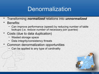 9
Denormalization
• Transforming normalized relations into unnormalized
• Benefits:
– Can improve performance (speed) by reducing number of table
lookups (i.e. reduce number of necessary join queries)
• Costs (due to data duplication)
– Wasted storage space
– Data integrity/consistency threats
• Common denormalization opportunities
– Can be applied to any type of cardinality
 