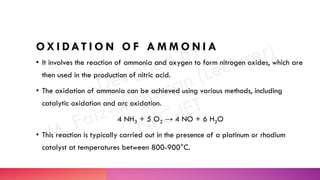 O X I DAT I O N O F A M M O N I A
• It involves the reaction of ammonia and oxygen to form nitrogen oxides, which are
then used in the production of nitric acid.
• The oxidation of ammonia can be achieved using various methods, including
catalytic oxidation and arc oxidation.
4 NH3 + 5 O2 → 4 NO + 6 H2O
• This reaction is typically carried out in the presence of a platinum or rhodium
catalyst at temperatures between 800-900°C.
 