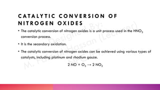 C ATA LY T I C C O N V E R S I O N O F
N I T R O G E N O X I D E S
• The catalytic conversion of nitrogen oxides is a unit process used in the HNO3
conversion process.
• It is the secondary oxidation.
• The catalytic conversion of nitrogen oxides can be achieved using various types of
catalysts, including platinum and rhodium gauze.
2 NO + O2 → 2 NO2
 