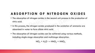 A B S O R P T I O N O F N I T R O G E N O X I D E S
• The absorption of nitrogen oxides is the second unit process in the production of
nitric acid.
• In this process, the nitrogen oxides produced in the oxidation of ammonia are
absorbed in water to form dilute nitric acid.
• The absorption of nitrogen oxides can be achieved using various methods,
including single-stage absorption and multistage absorption.
NO2 + H2O → HNO2 + HNO3
 