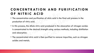 C O N C E N T R AT I O N A N D P U R I F I C AT I O N
O F N I T R I C AC I D
• The concentration and purification of nitric acid is the final unit process in the
production of nitric acid.
• In this process, the dilute nitric acid produced in the absorption of nitrogen oxides
is concentrated to the desired strength using various methods, including distillation
and absorption.
• The concentrated nitric acid is then purified to remove impurities, such as nitrogen
oxides and metals.
 
