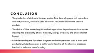 C O N C L U S I O N
• The production of nitric acid involves various flow sheet diagrams, unit operations,
and unit processes, which are used to convert raw materials into the desired
product.
• The choice of flow sheet diagram and unit operations depends on various factors,
including the availability of raw materials, energy efficiency, and environmental
impact.
• By understanding the flow sheet diagrams and unit operations used in nitric acid
production, students can gain a better understanding of the chemical processes
involved in industrial manufacturing.
 