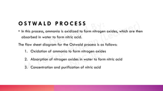 O S T W A L D P R O C E S S
• In this process, ammonia is oxidized to form nitrogen oxides, which are then
absorbed in water to form nitric acid.
The flow sheet diagram for the Ostwald process is as follows:
1. Oxidation of ammonia to form nitrogen oxides
2. Absorption of nitrogen oxides in water to form nitric acid
3. Concentration and purification of nitric acid
 