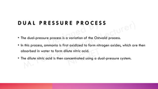 D U A L P R E S S U R E P R O C E S S
• The dual-pressure process is a variation of the Ostwald process.
• In this process, ammonia is first oxidized to form nitrogen oxides, which are then
absorbed in water to form dilute nitric acid.
• The dilute nitric acid is then concentrated using a dual-pressure system.
 