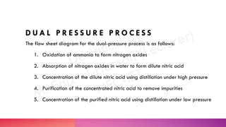 D U A L P R E S S U R E P R O C E S S
The flow sheet diagram for the dual-pressure process is as follows:
1. Oxidation of ammonia to form nitrogen oxides
2. Absorption of nitrogen oxides in water to form dilute nitric acid
3. Concentration of the dilute nitric acid using distillation under high pressure
4. Purification of the concentrated nitric acid to remove impurities
5. Concentration of the purified nitric acid using distillation under low pressure
 