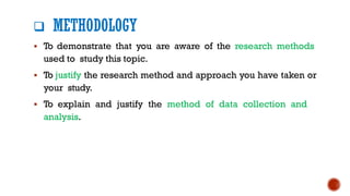 ❑ METHODOLOGY
▪ To demonstrate that you are aware of the research methods
used to study this topic.
▪ To justify the research method and approach you have taken or
your study.
▪ To explain and justify the method of data collection and
analysis.
 