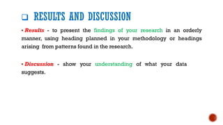 ❑ RESULTS AND DISCUSSION
▪ Results - to present the findings of your research in an orderly
manner, using heading planned in your methodology or headings
arising from patterns found in the research.
▪ Discussion - show your understanding of what your data
suggests.
 