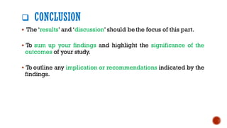 ❑ CONCLUSION
▪ The ‘results’ and ‘discussion’ should bethe focus of this part.
▪ To sum up your findings and highlight the significance of the
outcomes of your study.
▪ To outline any implication or recommendations indicated by the
findings.
 