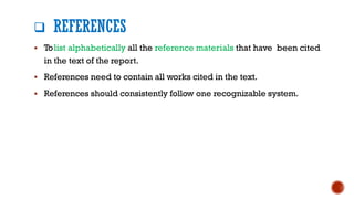 ❑ REFERENCES
▪ Tolist alphabetically all the reference materials that have been cited
in the text of the report.
▪ References need to contain all works cited in the text.
▪ References should consistently follow one recognizable system.
 