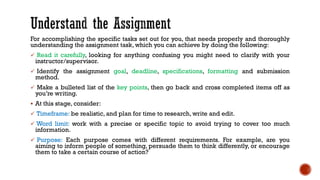 For accomplishing the specific tasks set out for you, that needs properly and thoroughly
understanding the assignment task, which you can achieve by doing the following:
✓ Read it carefully, looking for anything confusing you might need to clarify with your
instructor/supervisor.
✓ Identify the assignment goal, deadline, specifications, formatting and submission
method.
✓ Make a bulleted list of the key points, then go back and cross completed items off as
you’re writing.
▪ At this stage, consider:
✓ Timeframe: be realistic, and plan for time to research, write and edit.
✓ Word limit: work with a precise or specific topic to avoid trying to cover too much
information.
✓ Purpose: Each purpose comes with different requirements. For example, are you
aiming to inform people of something, persuade them to think differently, or encourage
them to take a certain course of action?
 