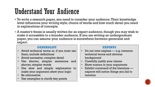 ▪ To write a research paper, you need to consider your audience.Their knowledge
level influences your writing style, choice of words and how much detail you need
in explanations of concepts.
▪ A master’s thesis is usually written for an expert audience, though you may wish to
make it accessible to a broader audience. If you are writing an undergraduate
paper, you can assume your audience is somewhere between generalist and
expert.
GENERALIST
• Avoid technical terms or, if you must use
them, include definitions
• Avoid excessive, complex detail
• Use shorter, simpler sentences and
shorter, simpler words
• Use slow and simple explanation to
make your argument; show your logic
• Be informative
• Use examples to clarify key points
EXPERTS
• Do not over-explain — e.g. common
technical terms and obvious
background
• Carefully justify your claims
• Show nuance in your arguments
• Exhibit command of the literature —
experts will notice things you fail to
mention
 