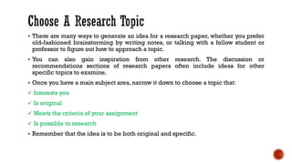 ▪ There are many ways to generate an idea for a research paper, whether you prefer
old-fashioned brainstorming by writing notes, or talking with a fellow student or
professor to figure out how to approach a topic.
▪ You can also gain inspiration from other research. The discussion or
recommendations sections of research papers often include ideas for other
specific topics to examine.
▪ Once you have a main subject area, narrow it down to choose a topic that:
✓ Interests you
✓ Is original
✓ Meets the criteria of your assignment
✓ Is possible to research
▪ Remember that the idea is to be both original and specific.
 