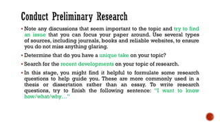▪ Note any discussions that seem important to the topic and try to find
an issue that you can focus your paper around. Use several types
of sources, including journals, books and reliable websites, to ensure
you do not miss anything glaring.
▪ Determine that do you have a unique take on your topic?
▪ Search for the recent developments on your topic of research.
▪ In this stage, you might find it helpful to formulate some research
questions to help guide you. These are more commonly used in a
thesis or dissertation rather than an essay. To write research
questions, try to finish the following sentence: “I want to know
how/what/why…”
 
