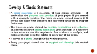 ▪ A thesis statement is a statement of your central argument — it
establishes the purpose and position of your paper. If you started
with a research question, the thesis statement should answer it. It
should also show what evidence and reasoning you’ll use to support
that answer.
▪ The thesis statement should be concise, contentious, and coherent.
That means it should briefly summarize your argument in a sentence
or two; make a claim that requires further evidence or analysis; and
make a coherent point that relates to every part of the paper.
▪ It serves as a guide throughout the writing process.
▪ Every paragraph should aim to support and develop this central
claim.
 