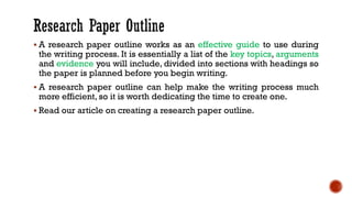 ▪ A research paper outline works as an effective guide to use during
the writing process. It is essentially a list of the key topics, arguments
and evidence you will include, divided into sections with headings so
the paper is planned before you begin writing.
▪ A research paper outline can help make the writing process much
more efficient, so it is worth dedicating the time to create one.
▪ Read our article on creating a research paper outline.
 