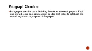 ▪ Paragraphs are the basic building blocks of research papers. Each
one should focus on a single claim or idea that helps to establish the
overall argument or purpose of the paper.
 