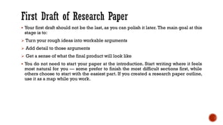▪ Your first draft should not be the last, as you can polish it later. The main goal at this
stage is to:
➢ Turn your rough ideas into workable arguments
➢ Add detail to those arguments
➢ Get a sense of what the final product will look like
▪ You do not need to start your paper at the introduction. Start writing where it feels
most natural for you — some prefer to finish the most difficult sections first, while
others choose to start with the easiest part. If you created a research paper outline,
use it as a map while you work.
 