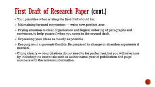 First Draft of Research Paper
▪ Your priorities when writing the first draft should be:
➢ Maintaining forward momentum — write now, perfect later.
➢ Paying attention to clear organization and logical ordering of paragraphs and
sentences, to help yourself when you come to the second draft.
➢ Expressing your ideas as clearly as possible
➢ Keeping your arguments flexible. Be prepared to change or abandon arguments if
needed.
➢Citing clearly — your citations do not need to be perfect yet, but you will save time
by including the essentials such as author name, year of publication and page
numbers with the relevant information.
 